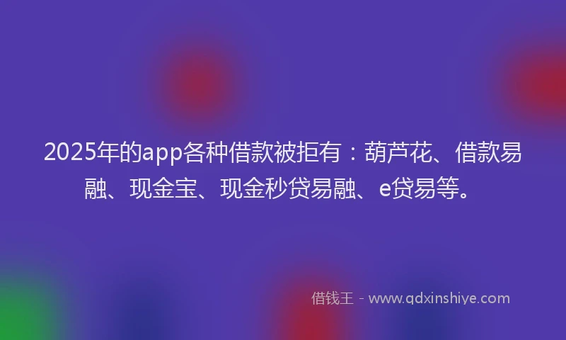 2025年的app各种借款被拒有：葫芦花、借款易融、现金宝、现金秒贷易融、e贷易等。