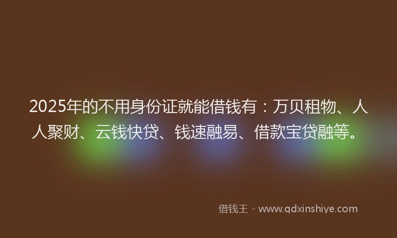 2025年的不用身份证就能借钱有：万贝租物、人人聚财、云钱快贷、钱速融易、借款宝贷融等。