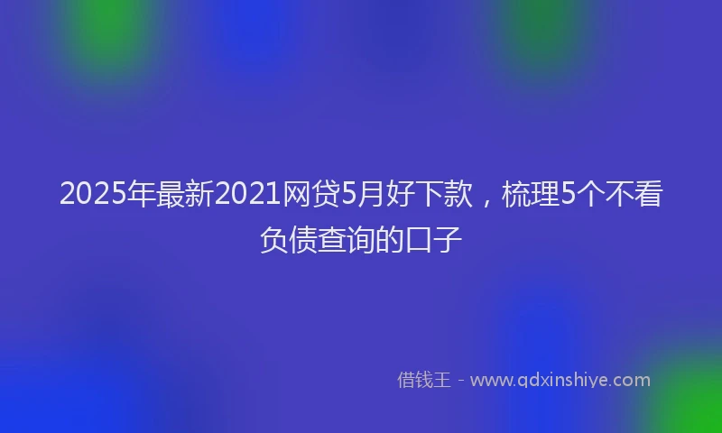 2025年最新2021网贷5月好下款，梳理5个不看负债查询的口子