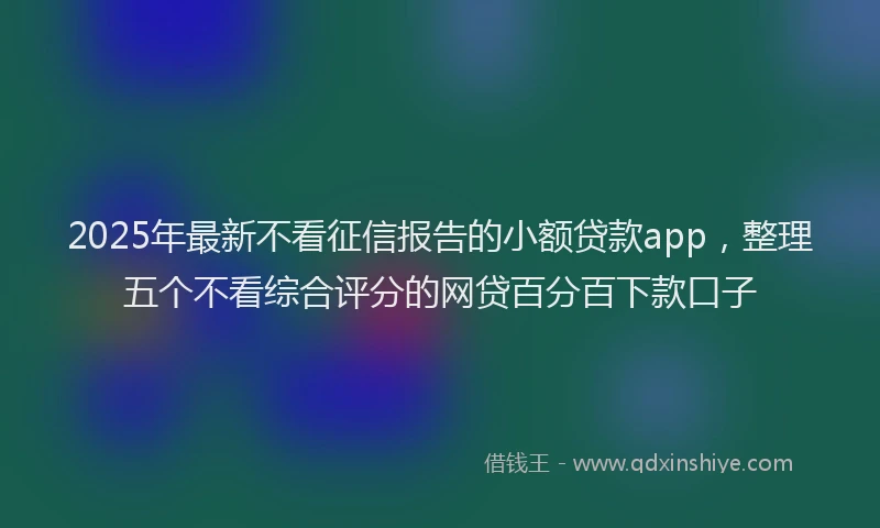 2025年最新不看征信报告的小额贷款app，整理五个不看综合评分的网贷百分百下款口子