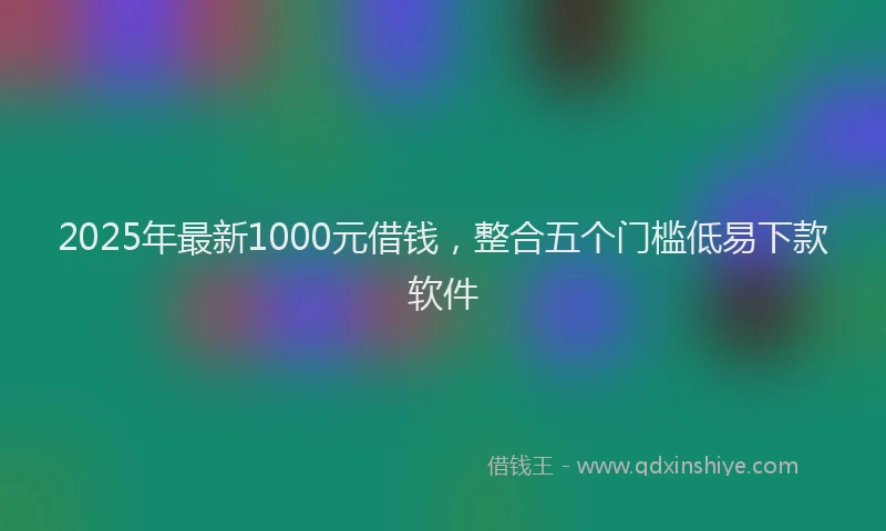 2025年最新1000元借钱，整合五个门槛低易下款软件