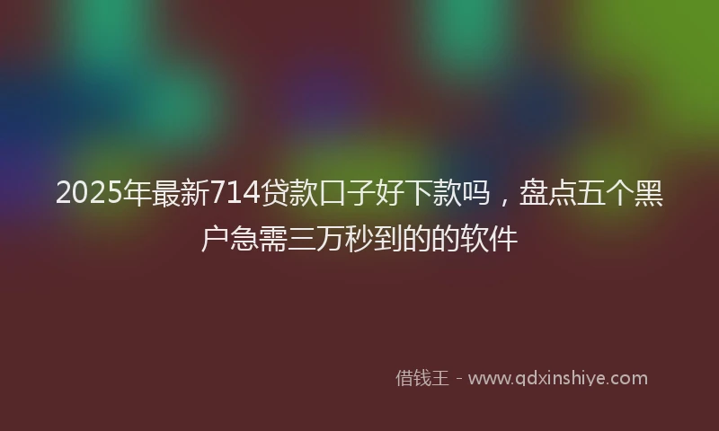 2025年最新714贷款口子好下款吗，盘点五个黑户急需三万秒到的的软件