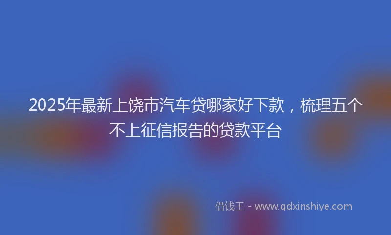 2025年最新上饶市汽车贷哪家好下款，梳理五个不上征信报告的贷款平台