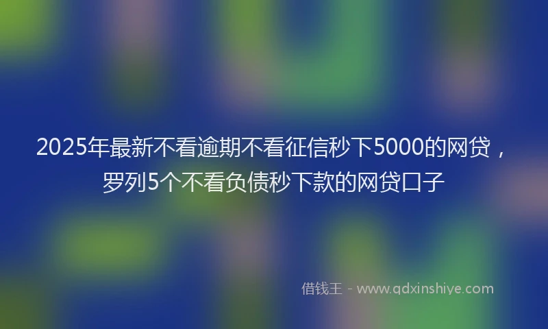 2025年最新不看逾期不看征信秒下5000的网贷，罗列5个不看负债秒下款的网贷口子