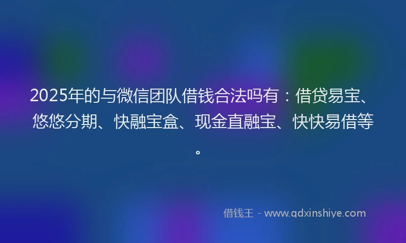 2025年的与微信团队借钱合法吗有：借贷易宝、悠悠分期、快融宝盒、现金直融宝、快快易借等。