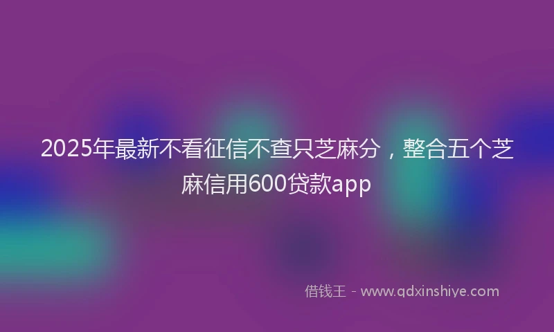 2025年最新不看征信不查只芝麻分，整合五个芝麻信用600贷款app