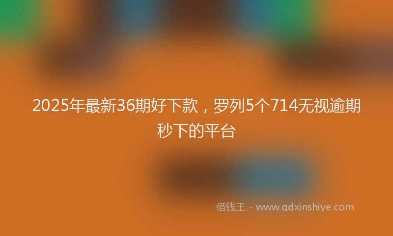 2025年最新36期好下款，罗列5个714无视逾期秒下的平台