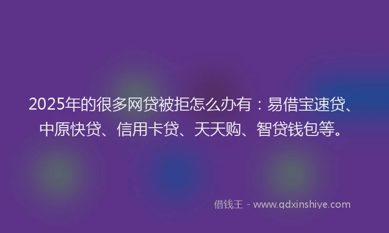 2025年的很多网贷被拒怎么办有：易借宝速贷、中原快贷、信用卡贷、天天购、智贷钱包等。