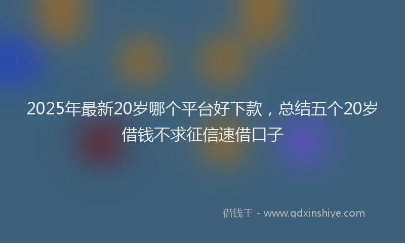 2025年最新20岁哪个平台好下款，总结五个20岁借钱不求征信速借口子