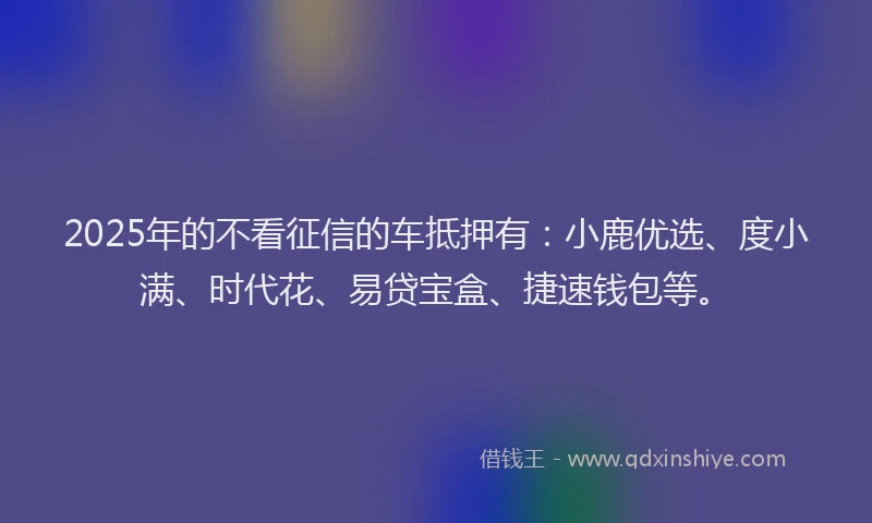 2025年的不看征信的车抵押有：小鹿优选、度小满、时代花、易贷宝盒、捷速钱包等。