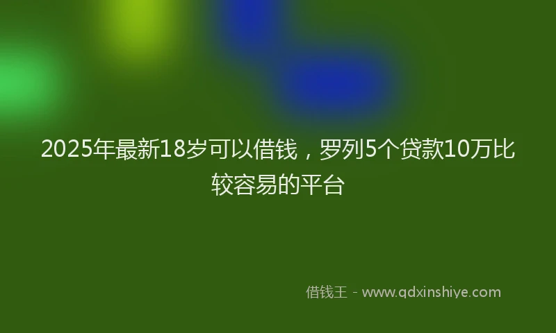 2025年最新18岁可以借钱，罗列5个贷款10万比较容易的平台