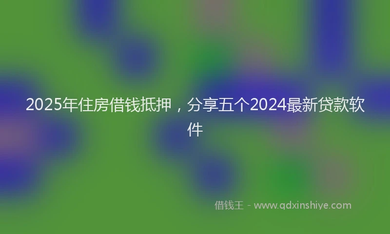 2025年住房借钱抵押，分享五个2024最新贷款软件