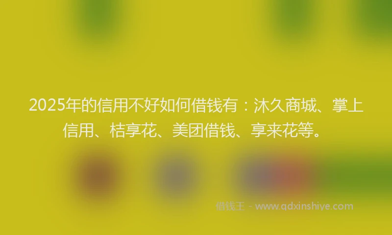 2025年的信用不好如何借钱有：沐久商城、掌上信用、桔享花、美团借钱、享来花等。