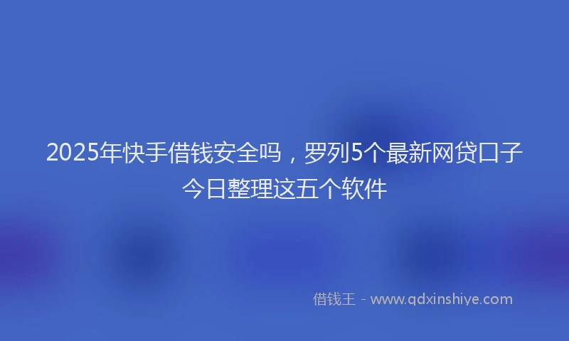 2025年快手借钱安全吗，罗列5个最新网贷口子今日整理这五个软件