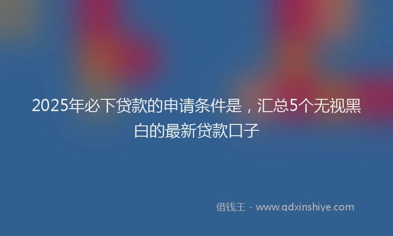 2025年必下贷款的申请条件是，汇总5个无视黑白的最新贷款口子
