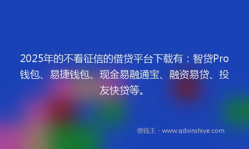 2025年的不看征信的借贷平台下载有：智贷Pro钱包、易捷钱包、现金易融通宝、融资易贷、投友快贷等。