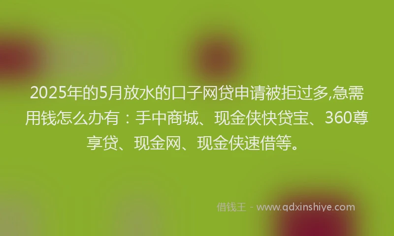 2025年的5月放水的口子网贷申请被拒过多,急需用钱怎么办有：手中商城、现金侠快贷宝、360尊享贷、现金网、现金侠速借等。