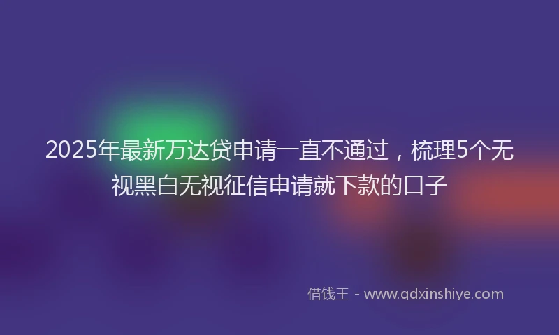 2025年最新万达贷申请一直不通过，梳理5个无视黑白无视征信申请就下款的口子