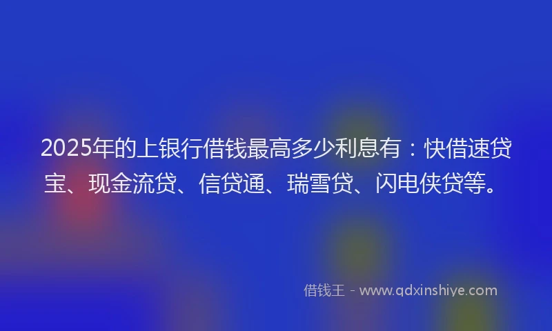 2025年的上银行借钱最高多少利息有：快借速贷宝、现金流贷、信贷通、瑞雪贷、闪电侠贷等。
