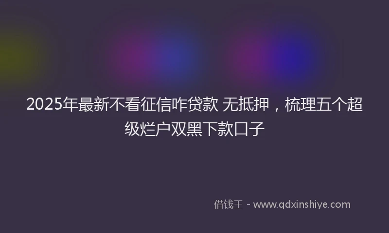 2025年最新不看征信咋贷款 无抵押，梳理五个超级烂户双黑下款口子