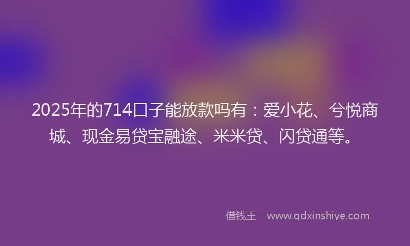 2025年的714口子能放款吗有：爱小花、兮悦商城、现金易贷宝融途、米米贷、闪贷通等。