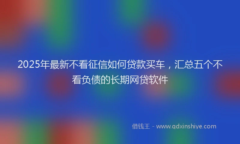2025年最新不看征信如何贷款买车，汇总五个不看负债的长期网贷软件