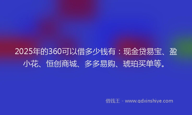 2025年的360可以借多少钱有：现金贷易宝、盈小花、恒创商城、多多易购、琥珀买单等。