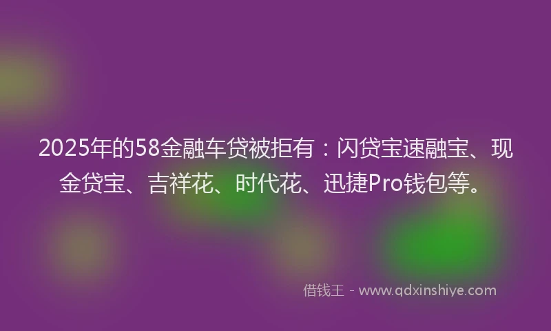 2025年的58金融车贷被拒有：闪贷宝速融宝、现金贷宝、吉祥花、时代花、迅捷Pro钱包等。