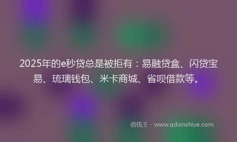 2025年的e秒贷总是被拒有：易融贷盒、闪贷宝易、琉璃钱包、米卡商城、省呗借款等。