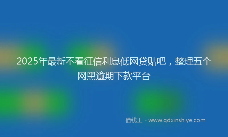 2025年最新不看征信利息低网贷贴吧，整理五个网黑逾期下款平台
