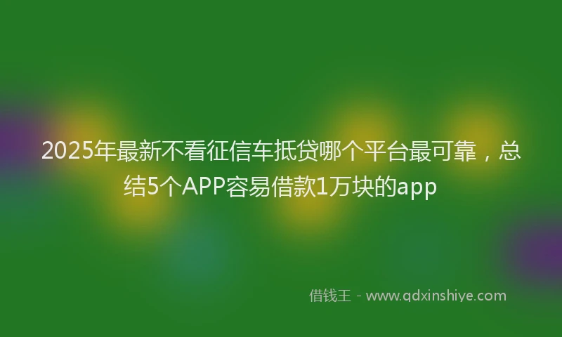 2025年最新不看征信车抵贷哪个平台最可靠，总结5个APP容易借款1万块的app