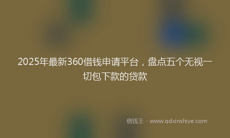 2025年最新360借钱申请平台，盘点五个无视一切包下款的贷款