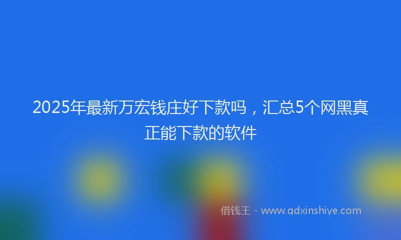 2025年最新万宏钱庄好下款吗，汇总5个网黑真正能下款的软件
