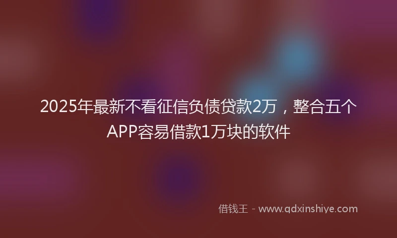 2025年最新不看征信负债贷款2万，整合五个APP容易借款1万块的软件