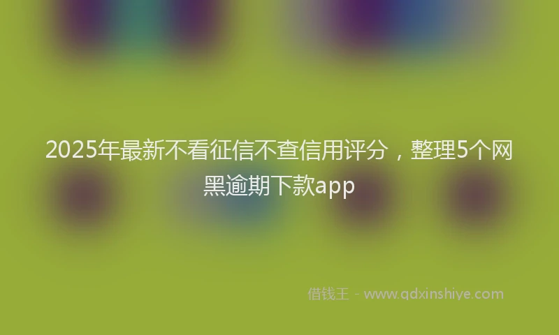 2025年最新不看征信不查信用评分，整理5个网黑逾期下款app