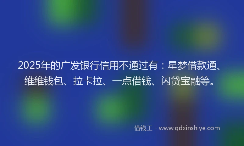 2025年的广发银行信用不通过有：星梦借款通、维维钱包、拉卡拉、一点借钱、闪贷宝融等。