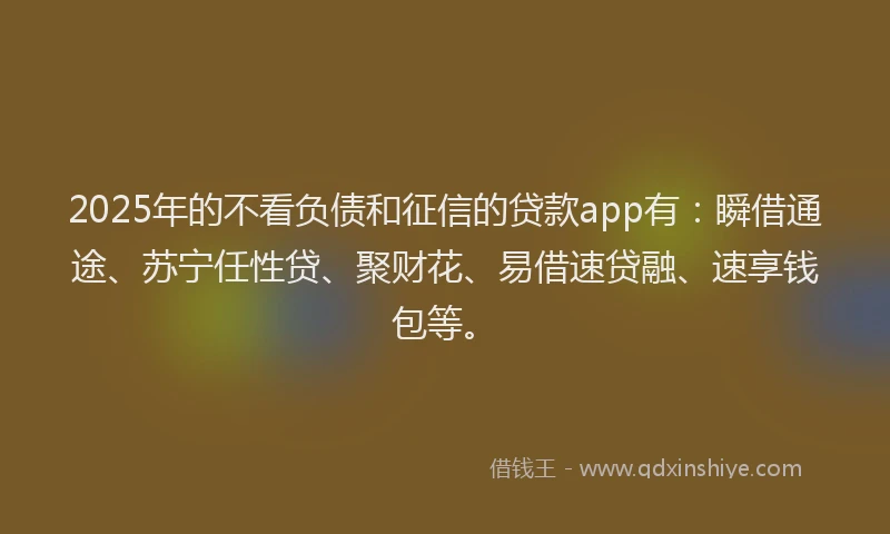 2025年的不看负债和征信的贷款app有:瞬借通途、苏宁任性贷、聚财花、易借速贷融、速享钱包等。