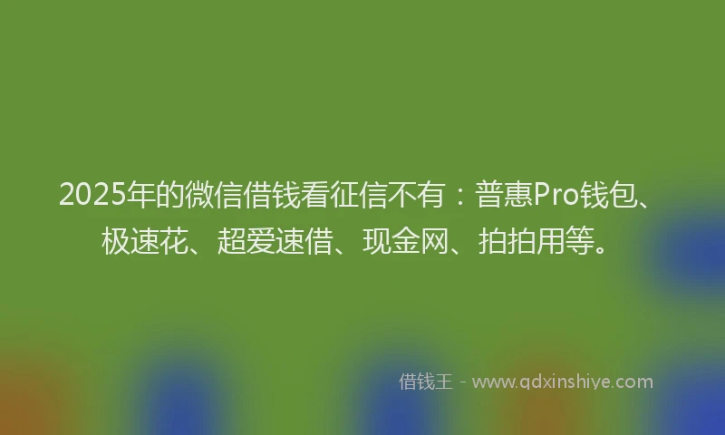 2025年的微信借钱看征信不有：普惠Pro钱包、极速花、超爱速借、现金网、拍拍用等。