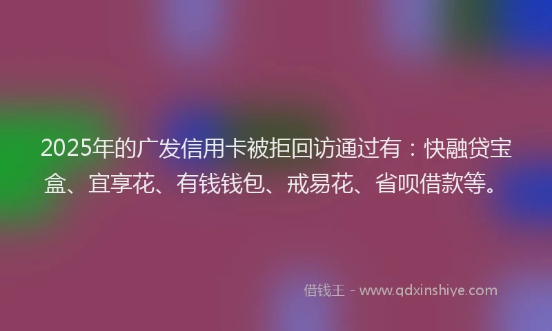 2025年的广发信用卡被拒回访通过有：快融贷宝盒、宜享花、有钱钱包、戒易花、省呗借款等。