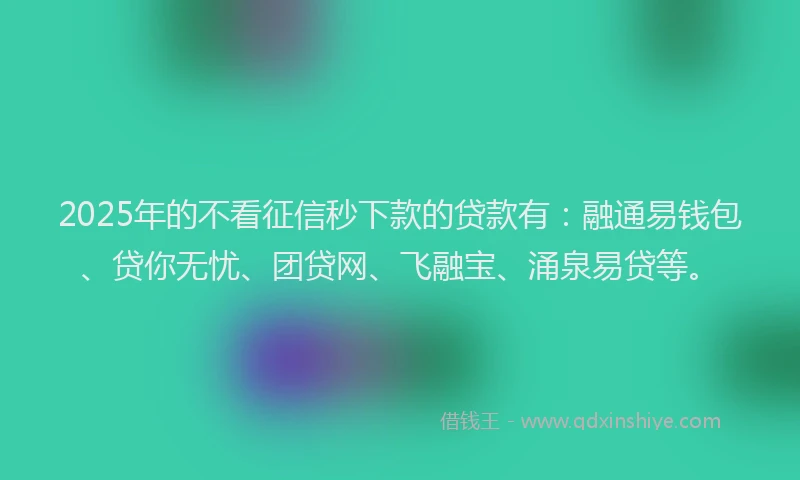 2025年的不看征信秒下款的贷款有：融通易钱包、贷你无忧、团贷网、飞融宝、涌泉易贷等。