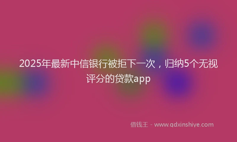 2025年最新中信银行被拒下一次，归纳5个无视评分的贷款app
