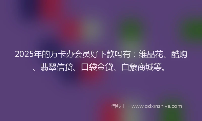 2025年的万卡办会员好下款吗有：维品花、酷购、翡翠信贷、口袋金贷、白象商城等。