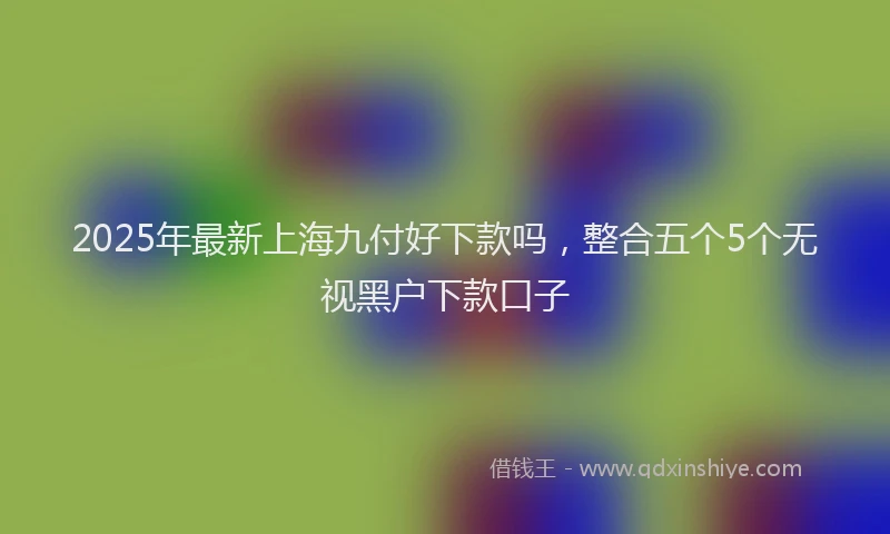 2025年最新上海九付好下款吗，整合五个5个无视黑户下款口子