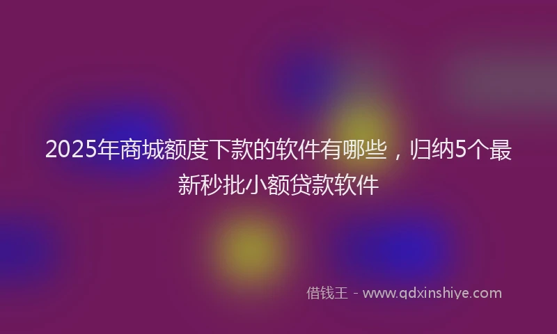 2025年商城额度下款的软件有哪些，归纳5个最新秒批小额贷款软件