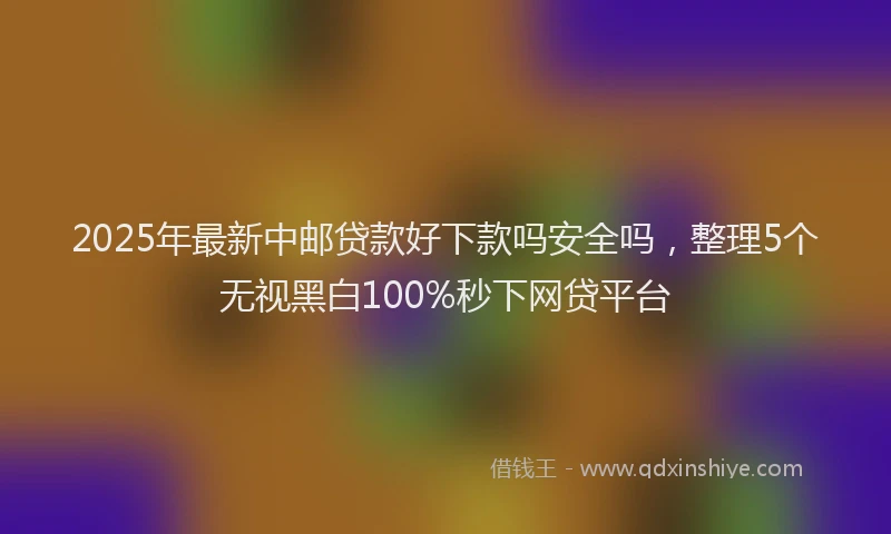 2025年最新中邮贷款好下款吗安全吗，整理5个无视黑白100%秒下网贷平台
