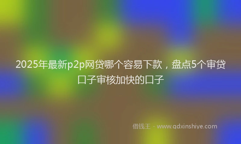 2025年最新p2p网贷哪个容易下款，盘点5个审贷口子审核加快的口子