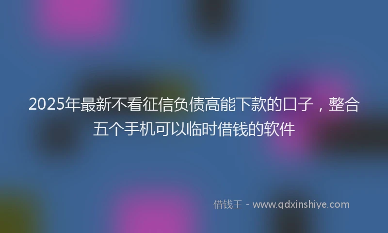 2025年最新不看征信负债高能下款的口子，整合五个手机可以临时借钱的软件