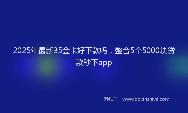 2025年最新35金卡好下款吗，整合5个5000块贷款秒下app