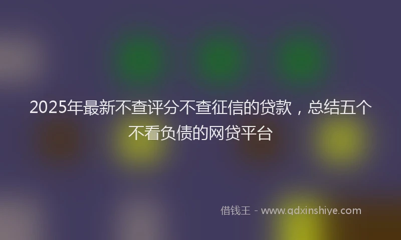 2025年最新不查评分不查征信的贷款，总结五个不看负债的网贷平台