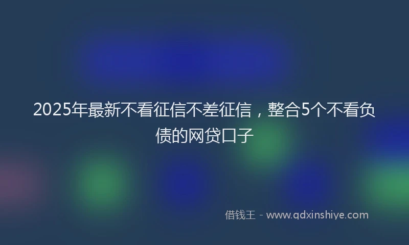 2025年最新不看征信不差征信，整合5个不看负债的网贷口子